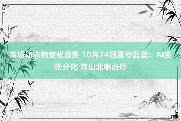 市场动态的变化趋势 10月24日涨停复盘：AI主张分化 常山