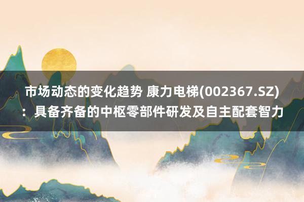 市场动态的变化趋势 康力电梯(002367.SZ)：具备齐备