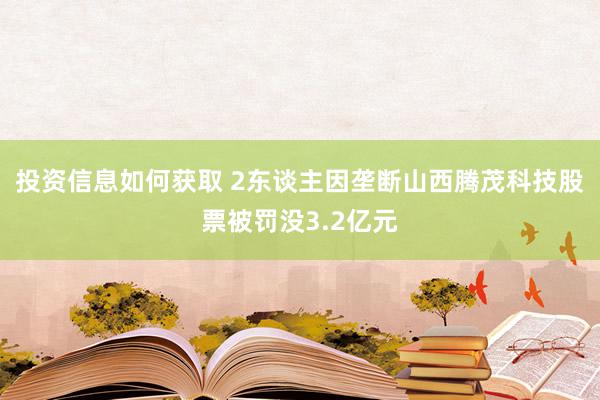 投资信息如何获取 2东谈主因垄断山西腾茂科技股票被罚没3.2亿元