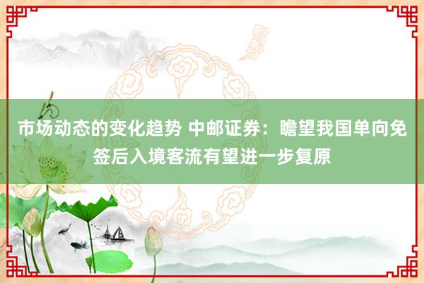 市场动态的变化趋势 中邮证券：瞻望我国单向免签后入境客流有望