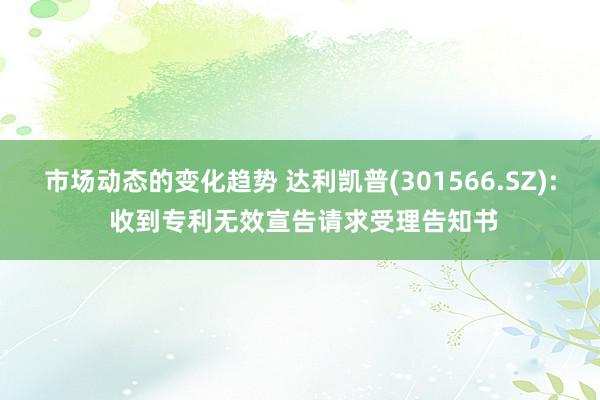 市场动态的变化趋势 达利凯普(301566.SZ): 收到专利无效宣告请求受理告知书