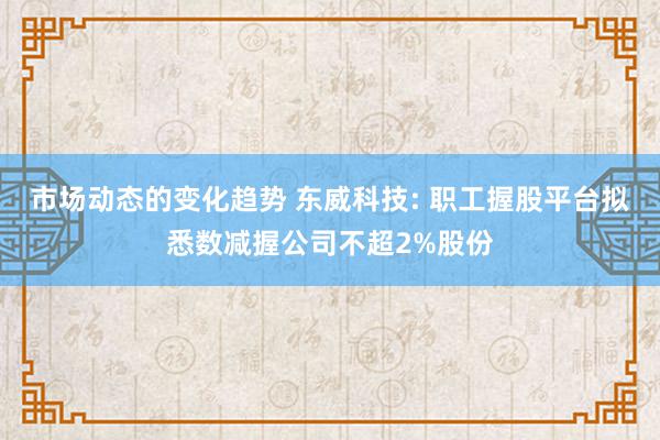 市场动态的变化趋势 东威科技: 职工握股平台拟悉数减握公司不