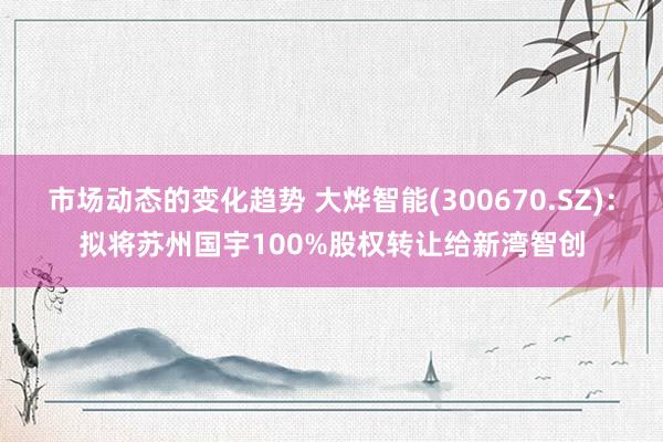 市场动态的变化趋势 大烨智能(300670.SZ)：拟将苏州国宇100%股权转让给新湾智创