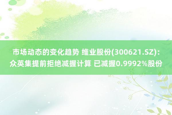 市场动态的变化趋势 维业股份(300621.SZ)：众英集提前拒绝减握计算 已减握0.9992%股份