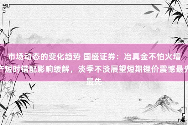 市场动态的变化趋势 国盛证券：冶真金不怕火增产短时错配影响缓