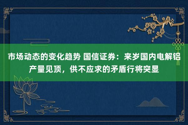 市场动态的变化趋势 国信证券：来岁国内电解铝产量见顶，供不应