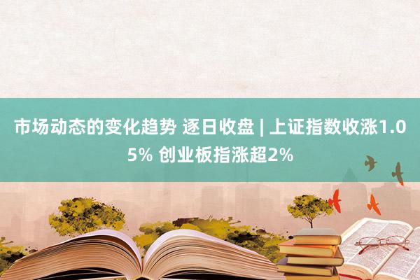 市场动态的变化趋势 逐日收盘 | 上证指数收涨1.05% 创业板指涨超2%