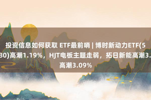 投资信息如何获取 ETF最前哨 | 博时新动力ETF(516580)高潮1.19%，HJT电板主题走弱，拓日新能高潮3.09%