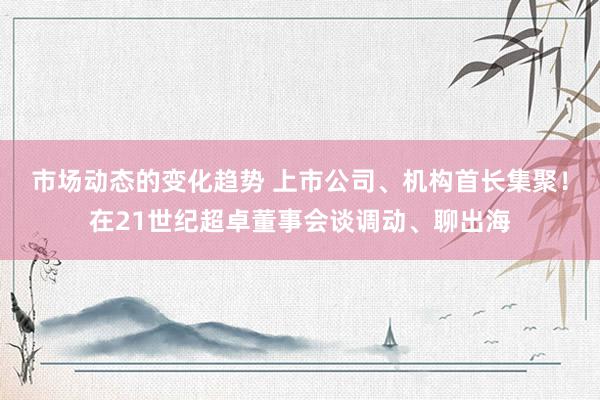 市场动态的变化趋势 上市公司、机构首长集聚！在21世纪超卓董事会谈调动、聊出海