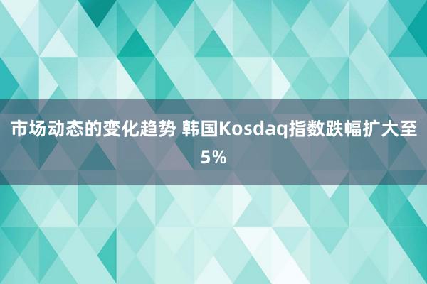 市场动态的变化趋势 韩国Kosdaq指数跌幅扩大至5%