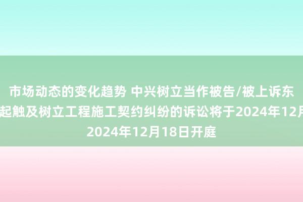 市场动态的变化趋势 中兴树立当作被告/被上诉东说念主的1起触及树立工程施工契约纠纷的诉讼将于2024年12月18日开庭