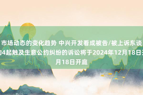 市场动态的变化趋势 中兴开发看成被告/被上诉东谈主的4起触及生意公约纠纷的诉讼将于2024年12月18日开庭