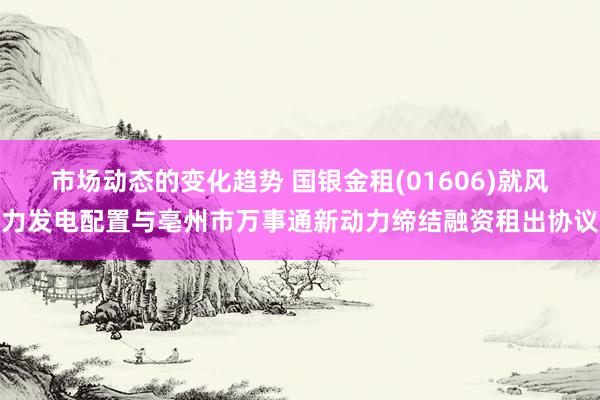 市场动态的变化趋势 国银金租(01606)就风力发电配置与亳州市万事通新动力缔结融资租出协议