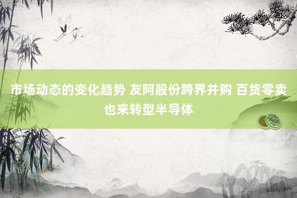 市场动态的变化趋势 友阿股份跨界并购 百货零卖也来转型半导体