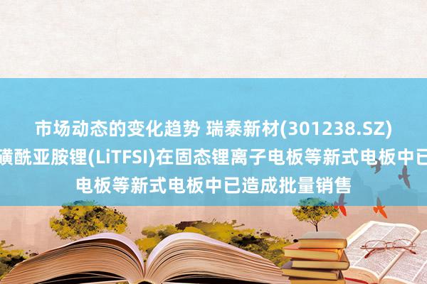 市场动态的变化趋势 瑞泰新材(301238.SZ)：双三氟甲基磺酰亚胺锂(LiTFSI)在固态锂离子电板等新式电板中已造成批量销售