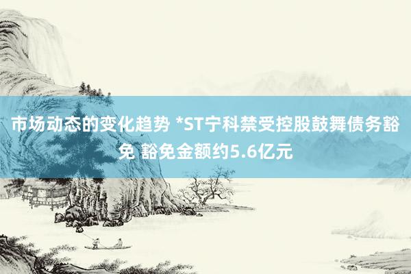 市场动态的变化趋势 *ST宁科禁受控股鼓舞债务豁免 豁免金额约5.6亿元