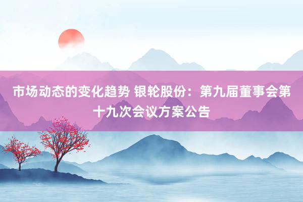 市场动态的变化趋势 银轮股份：第九届董事会第十九次会议方案公