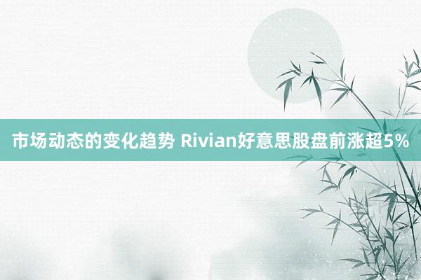 市场动态的变化趋势 Rivian好意思股盘前涨超5%