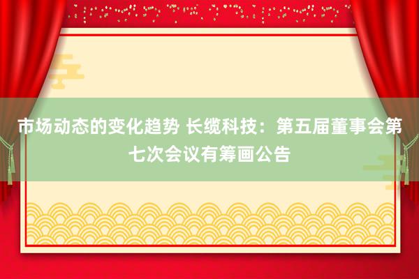 市场动态的变化趋势 长缆科技：第五届董事会第七次会议有筹画公告