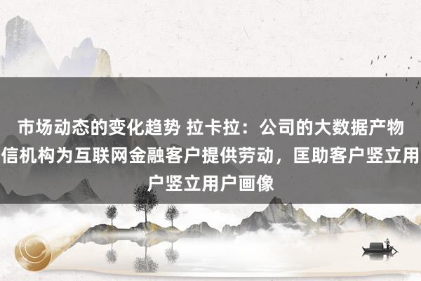 市场动态的变化趋势 拉卡拉：公司的大数据产物通过征信机构为互联网金融客户提供劳动，匡助客户竖立用户画像