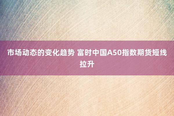 市场动态的变化趋势 富时中国A50指数期货短线拉升