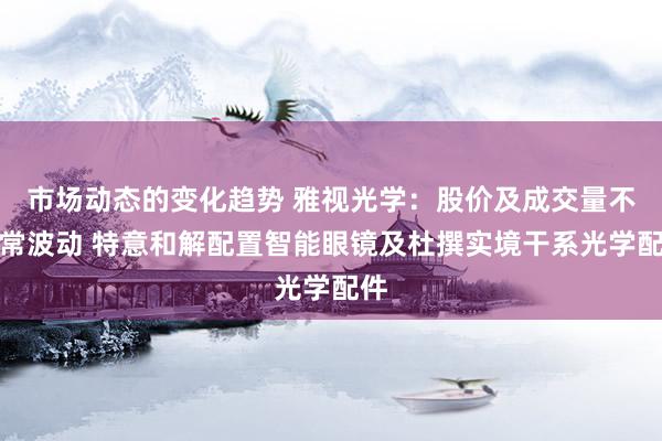 市场动态的变化趋势 雅视光学：股价及成交量不寻常波动 特意和解配置智能眼镜及杜撰实境干系光学配件