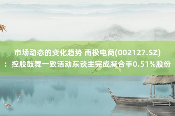 市场动态的变化趋势 南极电商(002127.SZ)：控股鼓舞一致活动东谈主完成减合手0.51%股份