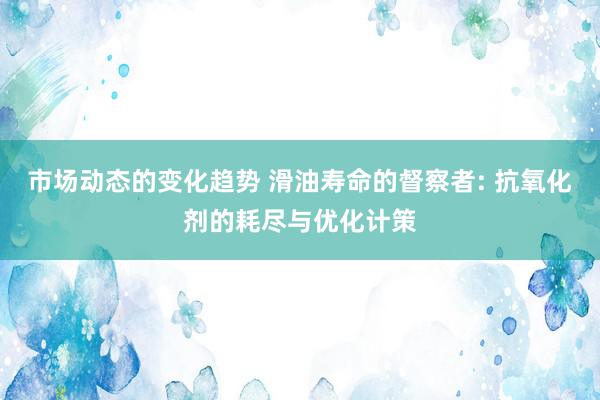 市场动态的变化趋势 滑油寿命的督察者: 抗氧化剂的耗尽与优化