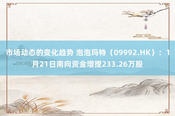 市场动态的变化趋势 泡泡玛特（09992.HK）：1月21日南向资金增捏233.26万股