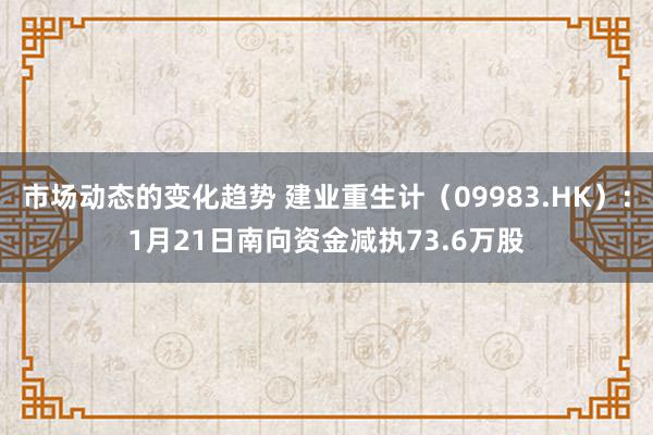 市场动态的变化趋势 建业重生计（09983.HK）：1月21日南向资金减执73.6万股