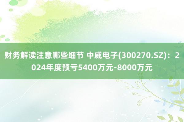 财务解读注意哪些细节 中威电子(300270.SZ)：2024年度预亏5400万元-8000万元