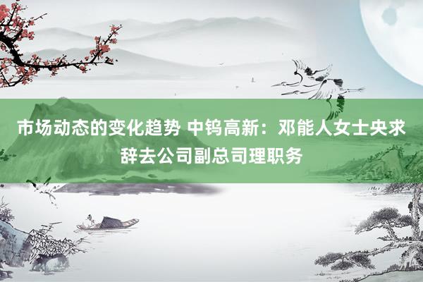 市场动态的变化趋势 中钨高新：邓能人女士央求辞去公司副总司理职务