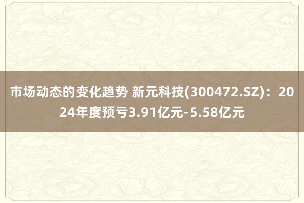 市场动态的变化趋势 新元科技(300472.SZ)：2024年度预亏3.91亿元-5.58亿元