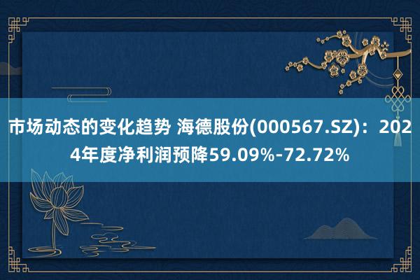 市场动态的变化趋势 海德股份(000567.SZ)：2024年度净利润预降59.09%-72.72%