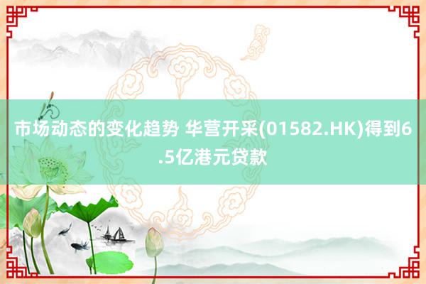 市场动态的变化趋势 华营开采(01582.HK)得到6.5亿港元贷款