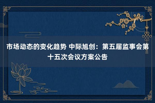 市场动态的变化趋势 中际旭创：第五届监事会第十五次会议方案公