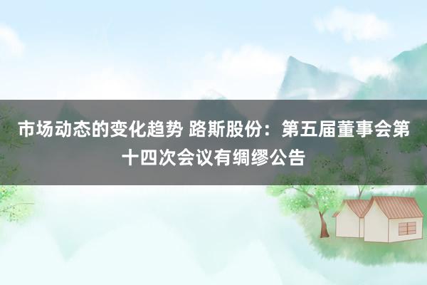 市场动态的变化趋势 路斯股份：第五届董事会第十四次会议有绸缪