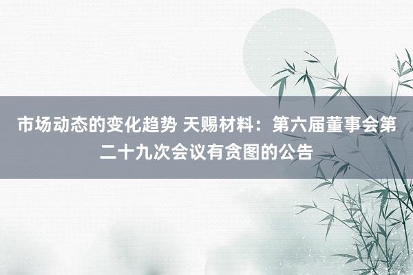 市场动态的变化趋势 天赐材料：第六届董事会第二十九次会议有贪图的公告