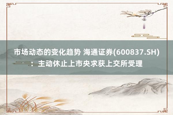 市场动态的变化趋势 海通证券(600837.SH)：主动休止