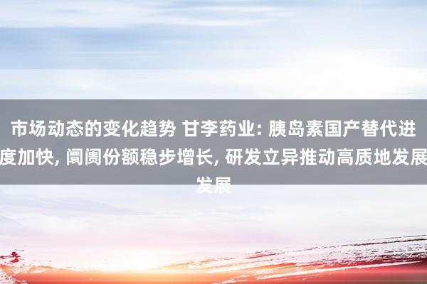 市场动态的变化趋势 甘李药业: 胰岛素国产替代进度加快, 阛阓份额稳步增长, 研发立异推动高质地发展