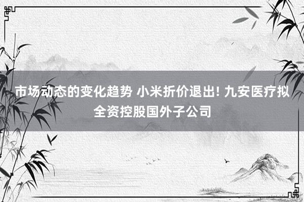 市场动态的变化趋势 小米折价退出! 九安医疗拟全资控股国外子公司