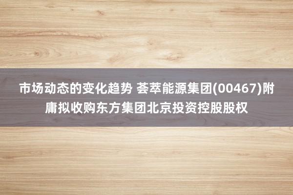 市场动态的变化趋势 荟萃能源集团(00467)附庸拟收购东方集团北京投资控股股权