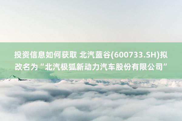 投资信息如何获取 北汽蓝谷(600733.SH)拟改名为“北汽极狐新动力汽车股份有限公司”