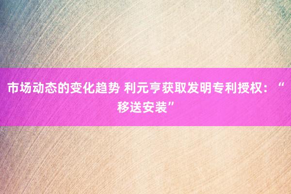 市场动态的变化趋势 利元亨获取发明专利授权：“移送安装”