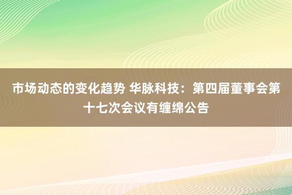 市场动态的变化趋势 华脉科技：第四届董事会第十七次会议有缠绵