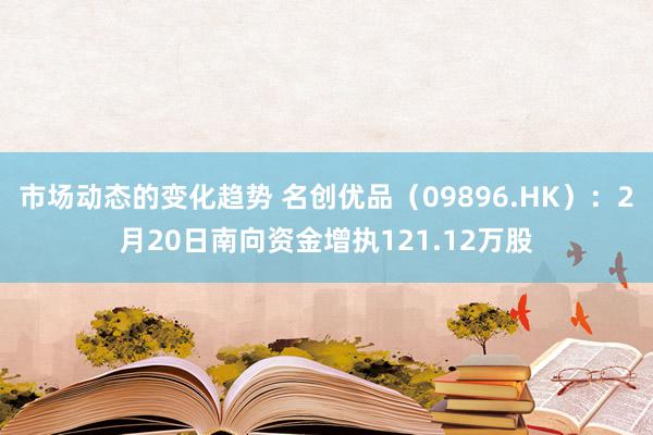 市场动态的变化趋势 名创优品（09896.HK）：2月20日南向资金增执121.12万股