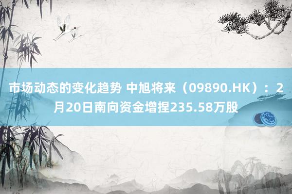 市场动态的变化趋势 中旭将来（09890.HK）：2月20日南向资金增捏235.58万股