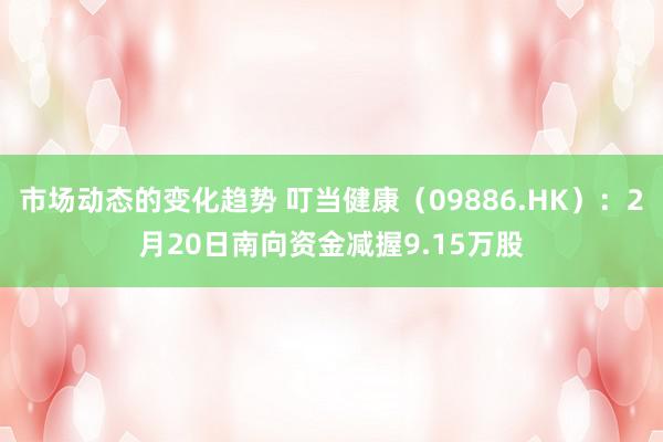 市场动态的变化趋势 叮当健康（09886.HK）：2月20日南向资金减握9.15万股