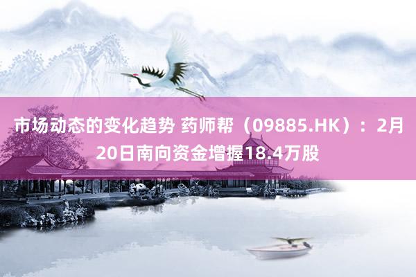 市场动态的变化趋势 药师帮（09885.HK）：2月20日南向资金增握18.4万股