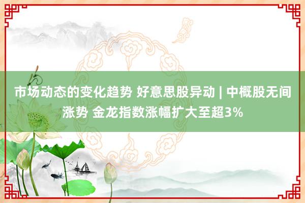 市场动态的变化趋势 好意思股异动 | 中概股无间涨势 金龙指